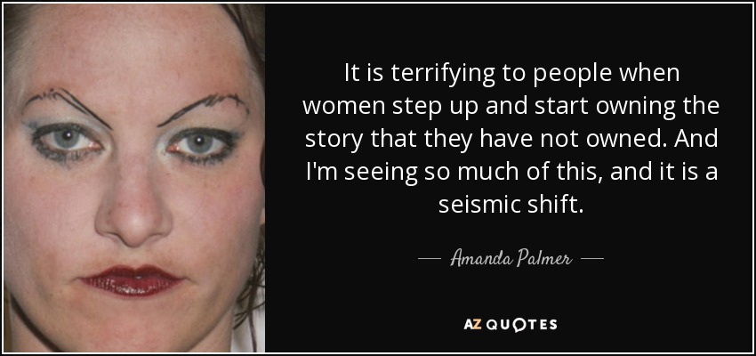 It is terrifying to people when women step up and start owning the story that they have not owned. And I'm seeing so much of this, and it is a seismic shift. - Amanda Palmer