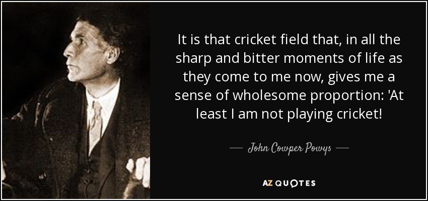 It is that cricket field that, in all the sharp and bitter moments of life as they come to me now, gives me a sense of wholesome proportion: 'At least I am not playing cricket! - John Cowper Powys