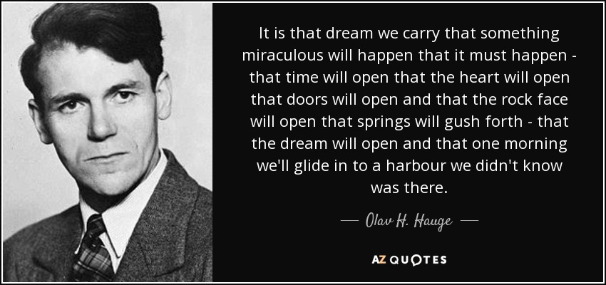 It is that dream we carry that something miraculous will happen that it must happen - that time will open that the heart will open that doors will open and that the rock face will open that springs will gush forth - that the dream will open and that one morning we'll glide in to a harbour we didn't know was there. - Olav H. Hauge