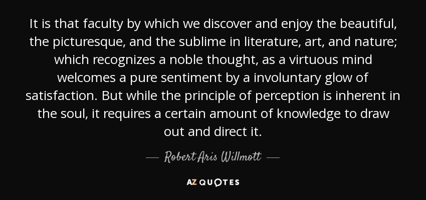 It is that faculty by which we discover and enjoy the beautiful, the picturesque, and the sublime in literature, art, and nature; which recognizes a noble thought, as a virtuous mind welcomes a pure sentiment by a involuntary glow of satisfaction. But while the principle of perception is inherent in the soul, it requires a certain amount of knowledge to draw out and direct it. - Robert Aris Willmott