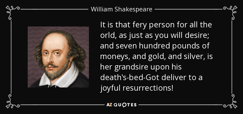 It is that fery person for all the orld, as just as you will desire; and seven hundred pounds of moneys, and gold, and silver, is her grandsire upon his death's-bed-Got deliver to a joyful resurrections! - William Shakespeare