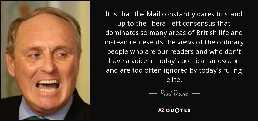 It is that the Mail constantly dares to stand up to the liberal-left consensus that dominates so many areas of British life and instead represents the views of the ordinary people who are our readers and who don't have a voice in today's political landscape and are too often ignored by today's ruling elite. - Paul Dacre
