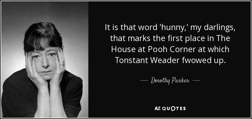 It is that word 'hunny,' my darlings, that marks the first place in The House at Pooh Corner at which Tonstant Weader fwowed up. - Dorothy Parker