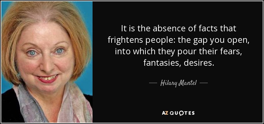 It is the absence of facts that frightens people: the gap you open, into which they pour their fears, fantasies, desires. - Hilary Mantel