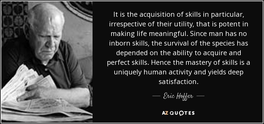 It is the acquisition of skills in particular, irrespective of their utility, that is potent in making life meaningful. Since man has no inborn skills, the survival of the species has depended on the ability to acquire and perfect skills. Hence the mastery of skills is a uniquely human activity and yields deep satisfaction. - Eric Hoffer