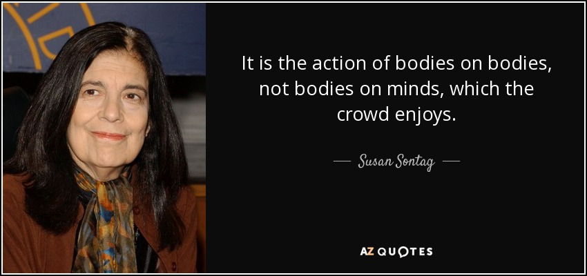 It is the action of bodies on bodies, not bodies on minds, which the crowd enjoys. - Susan Sontag