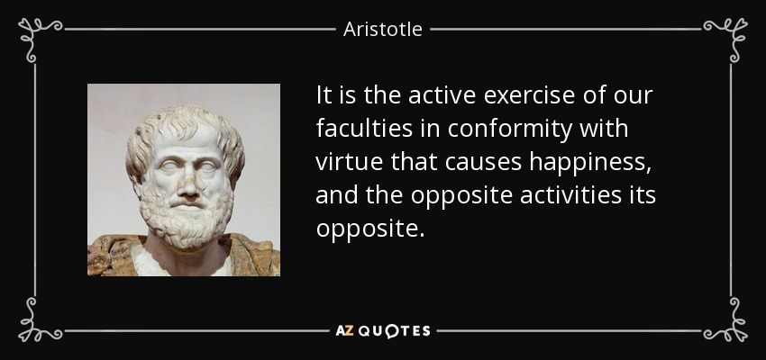 It is the active exercise of our faculties in conformity with virtue that causes happiness, and the opposite activities its opposite. - Aristotle