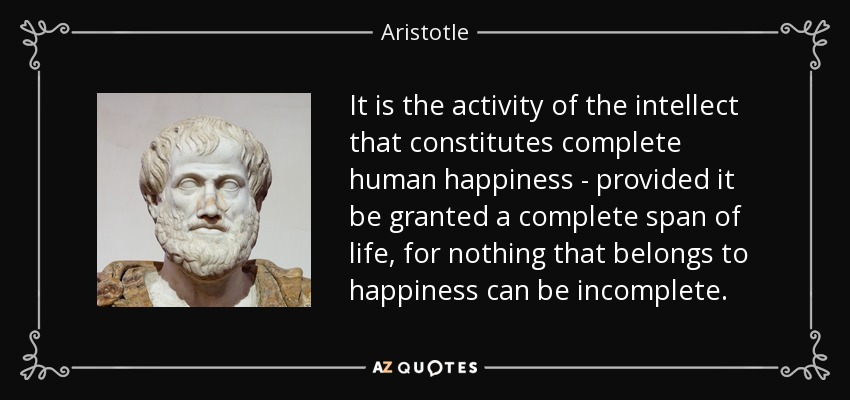 It is the activity of the intellect that constitutes complete human happiness - provided it be granted a complete span of life, for nothing that belongs to happiness can be incomplete. - Aristotle