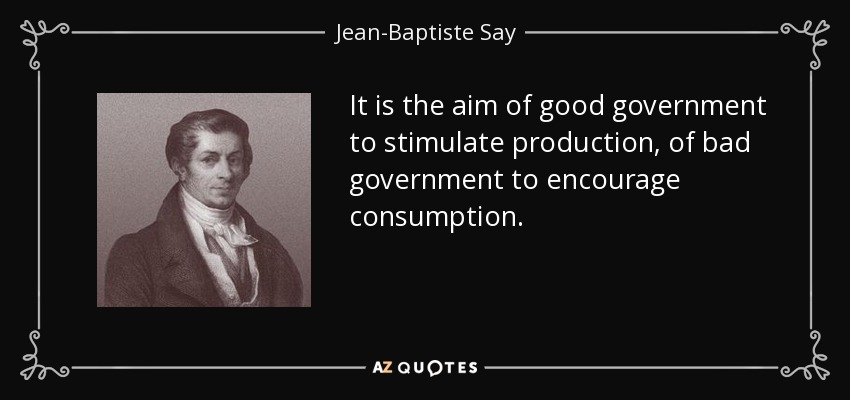 It is the aim of good government to stimulate production, of bad government to encourage consumption. - Jean-Baptiste Say
