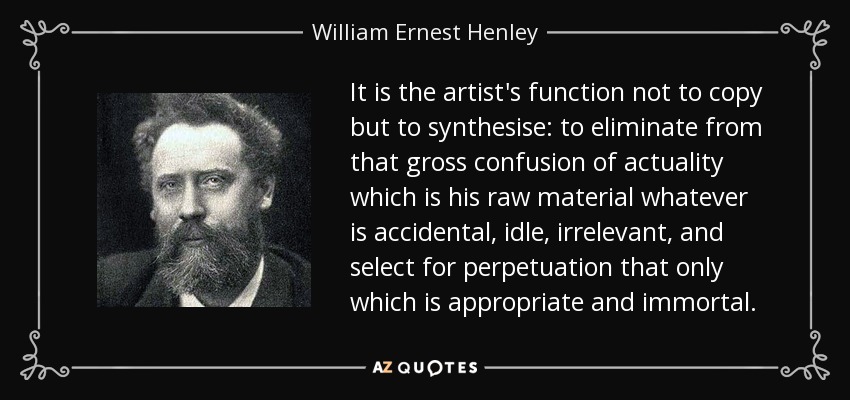 It is the artist's function not to copy but to synthesise: to eliminate from that gross confusion of actuality which is his raw material whatever is accidental, idle, irrelevant, and select for perpetuation that only which is appropriate and immortal. - William Ernest Henley