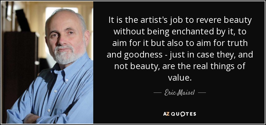 It is the artist's job to revere beauty without being enchanted by it, to aim for it but also to aim for truth and goodness - just in case they, and not beauty, are the real things of value. - Eric Maisel