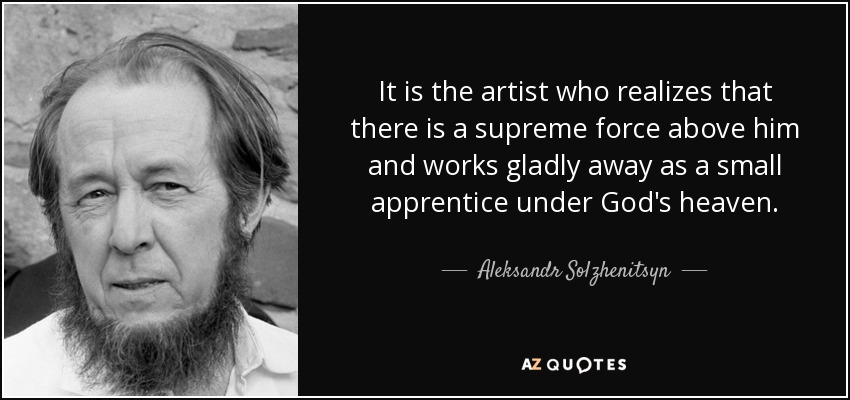 It is the artist who realizes that there is a supreme force above him and works gladly away as a small apprentice under God's heaven. - Aleksandr Solzhenitsyn