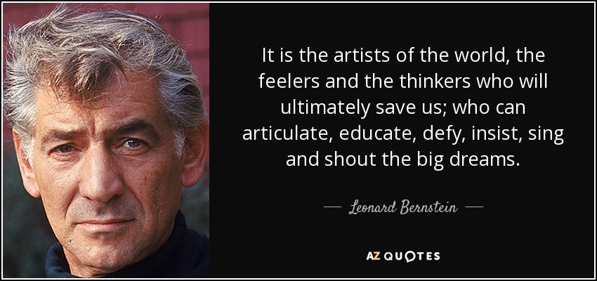 It is the artists of the world, the feelers and the thinkers who will ultimately save us; who can articulate, educate, defy, insist, sing and shout the big dreams. - Leonard Bernstein