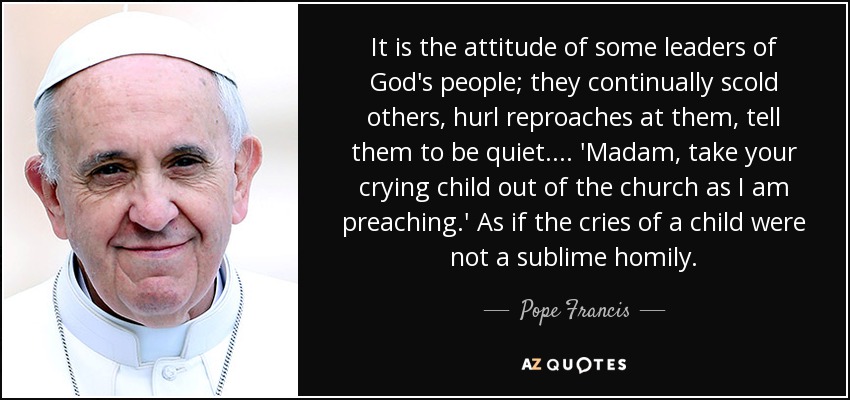 It is the attitude of some leaders of God's people; they continually scold others, hurl reproaches at them, tell them to be quiet. ... 'Madam, take your crying child out of the church as I am preaching.' As if the cries of a child were not a sublime homily. - Pope Francis
