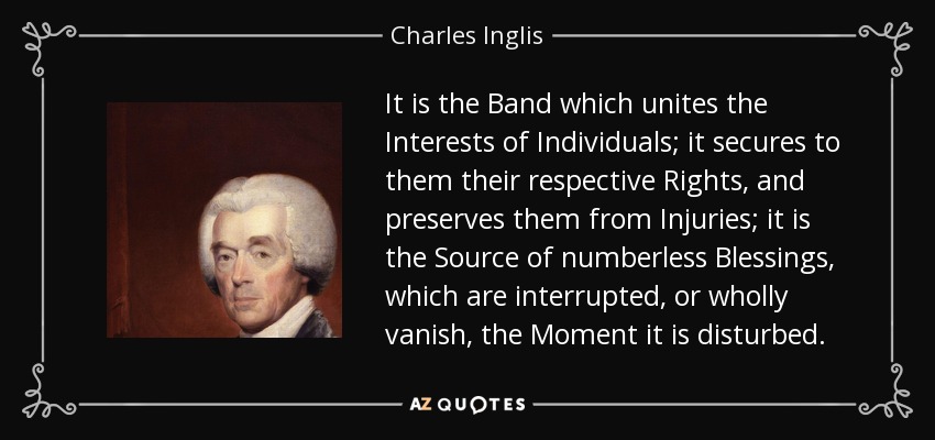 It is the Band which unites the Interests of Individuals; it secures to them their respective Rights, and preserves them from Injuries; it is the Source of numberless Blessings, which are interrupted, or wholly vanish, the Moment it is disturbed. - Charles Inglis