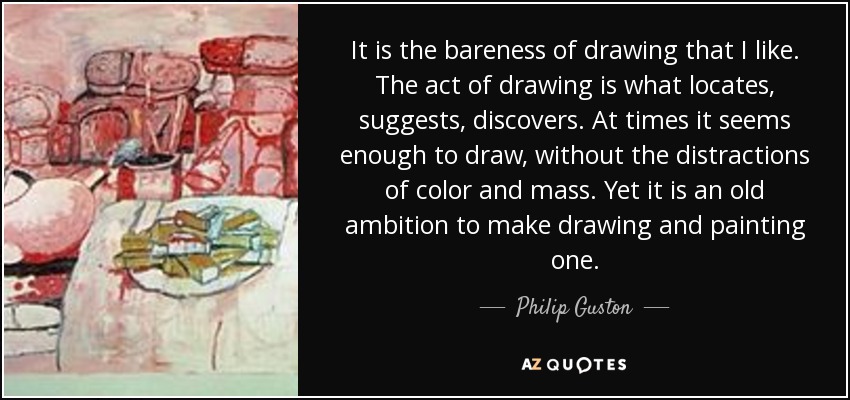 It is the bareness of drawing that I like. The act of drawing is what locates, suggests, discovers. At times it seems enough to draw, without the distractions of color and mass. Yet it is an old ambition to make drawing and painting one. - Philip Guston
