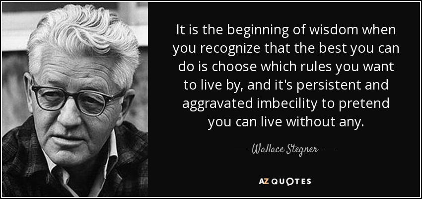 It is the beginning of wisdom when you recognize that the best you can do is choose which rules you want to live by, and it's persistent and aggravated imbecility to pretend you can live without any. - Wallace Stegner