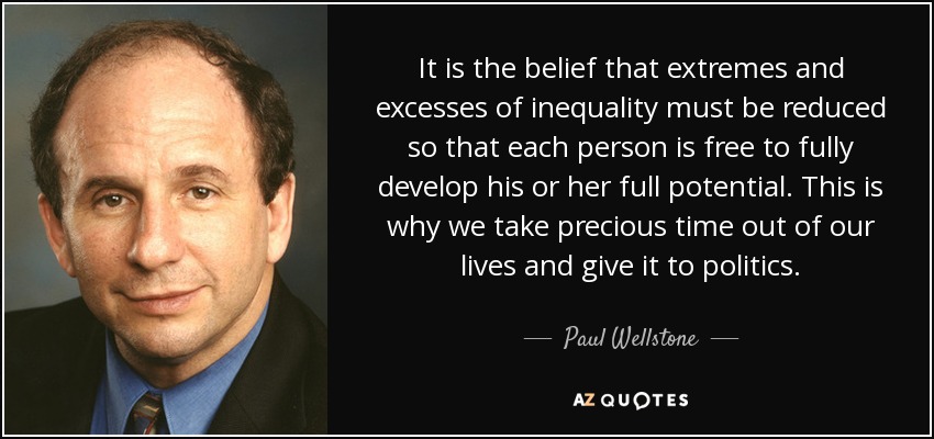 It is the belief that extremes and excesses of inequality must be reduced so that each person is free to fully develop his or her full potential. This is why we take precious time out of our lives and give it to politics. - Paul Wellstone