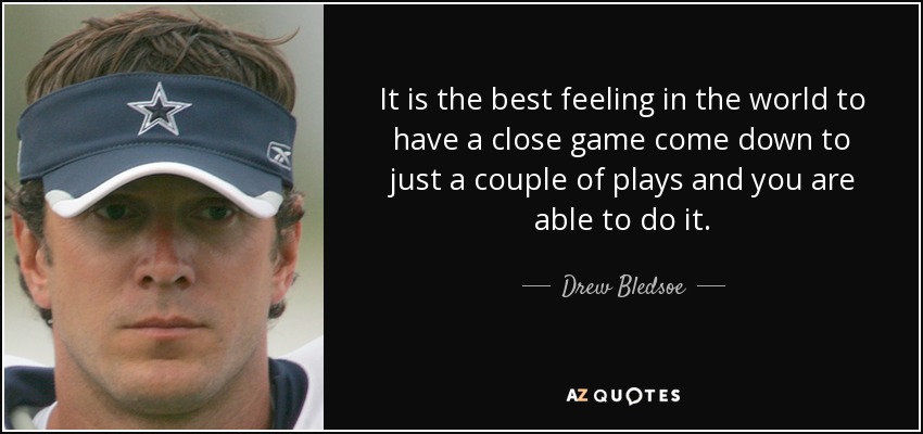 It is the best feeling in the world to have a close game come down to just a couple of plays and you are able to do it. - Drew Bledsoe