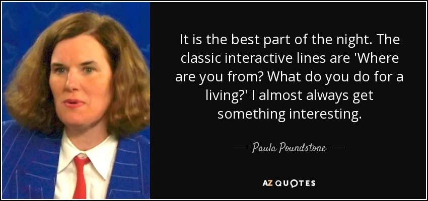 It is the best part of the night. The classic interactive lines are 'Where are you from? What do you do for a living?' I almost always get something interesting. - Paula Poundstone