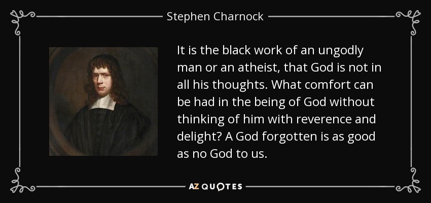 It is the black work of an ungodly man or an atheist, that God is not in all his thoughts. What comfort can be had in the being of God without thinking of him with reverence and delight? A God forgotten is as good as no God to us. - Stephen Charnock