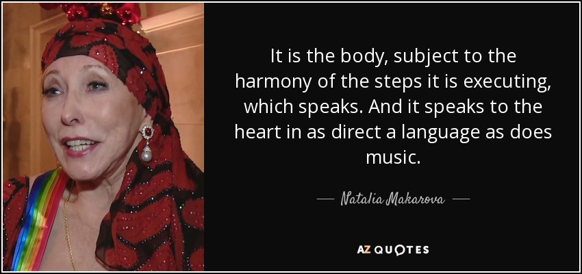 It is the body, subject to the harmony of the steps it is executing, which speaks. And it speaks to the heart in as direct a language as does music. - Natalia Makarova