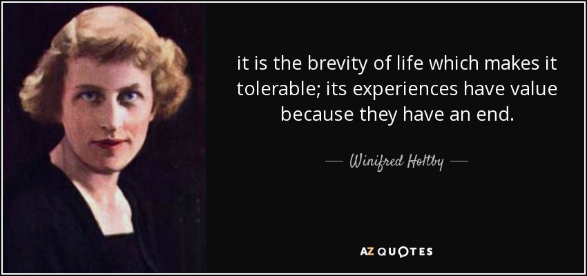 it is the brevity of life which makes it tolerable; its experiences have value because they have an end. - Winifred Holtby