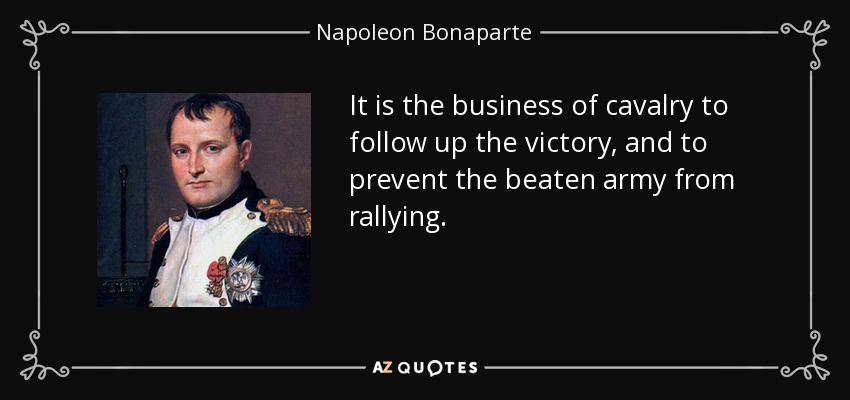 It is the business of cavalry to follow up the victory, and to prevent the beaten army from rallying. - Napoleon Bonaparte
