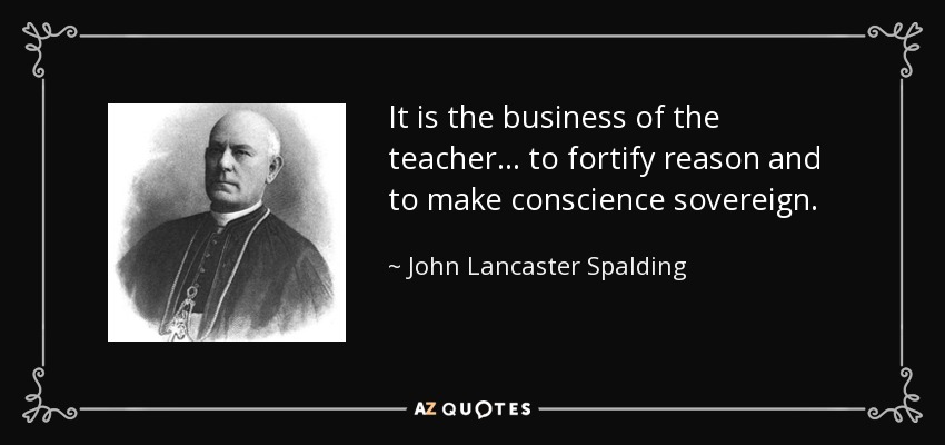 It is the business of the teacher ... to fortify reason and to make conscience sovereign. - John Lancaster Spalding