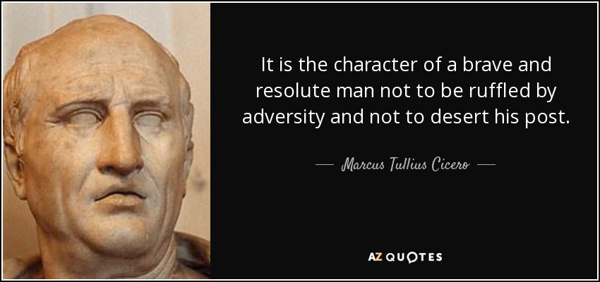 It is the character of a brave and resolute man not to be ruffled by adversity and not to desert his post. - Marcus Tullius Cicero