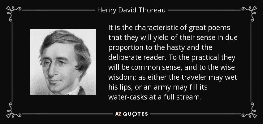 It is the characteristic of great poems that they will yield of their sense in due proportion to the hasty and the deliberate reader. To the practical they will be common sense, and to the wise wisdom; as either the traveler may wet his lips, or an army may fill its water-casks at a full stream. - Henry David Thoreau