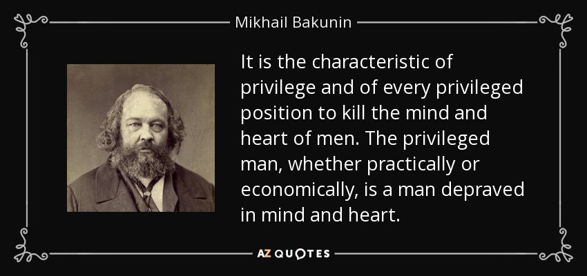 It is the characteristic of privilege and of every privileged position to kill the mind and heart of men. The privileged man, whether practically or economically, is a man depraved in mind and heart. - Mikhail Bakunin