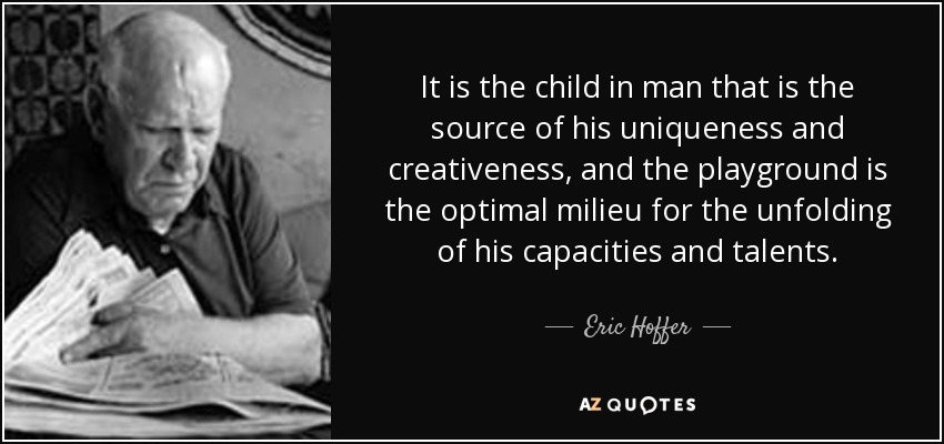 It is the child in man that is the source of his uniqueness and creativeness, and the playground is the optimal milieu for the unfolding of his capacities and talents. - Eric Hoffer