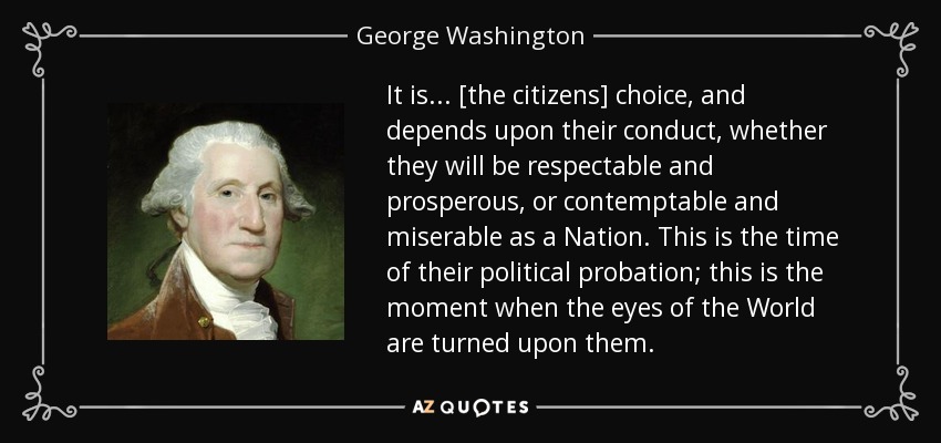 It is . . . [the citizens] choice, and depends upon their conduct, whether they will be respectable and prosperous, or contemptable and miserable as a Nation. This is the time of their political probation; this is the moment when the eyes of the World are turned upon them. - George Washington