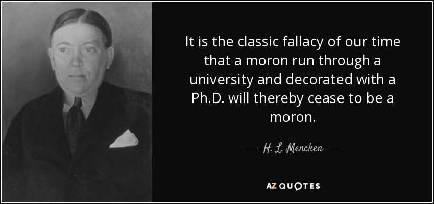 It is the classic fallacy of our time that a moron run through a university and decorated with a Ph.D. will thereby cease to be a moron. - H. L. Mencken