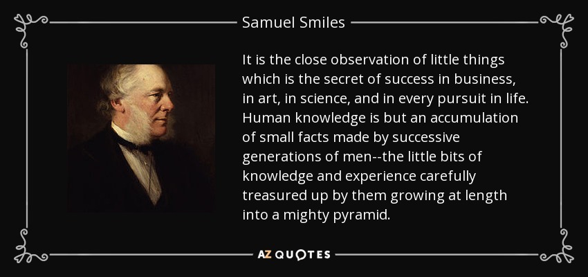 It is the close observation of little things which is the secret of success in business, in art, in science, and in every pursuit in life. Human knowledge is but an accumulation of small facts made by successive generations of men--the little bits of knowledge and experience carefully treasured up by them growing at length into a mighty pyramid. - Samuel Smiles