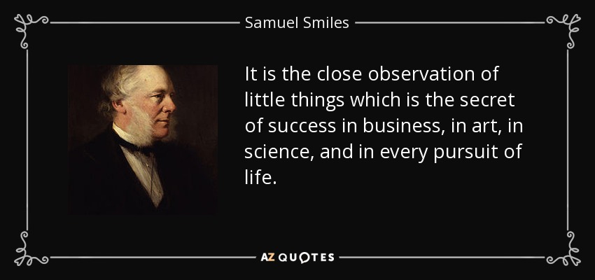 It is the close observation of little things which is the secret of success in business, in art, in science, and in every pursuit of life. - Samuel Smiles