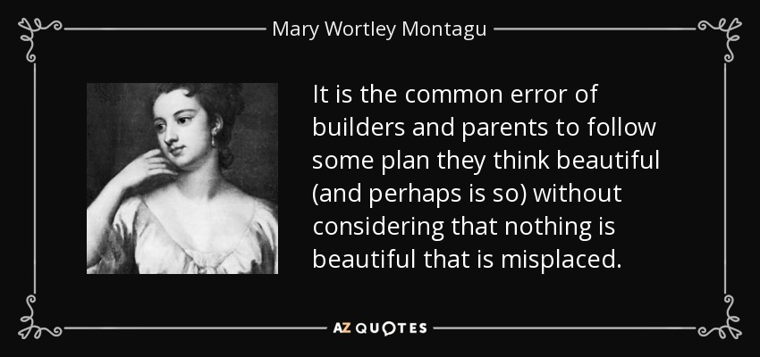 It is the common error of builders and parents to follow some plan they think beautiful (and perhaps is so) without considering that nothing is beautiful that is misplaced. - Mary Wortley Montagu