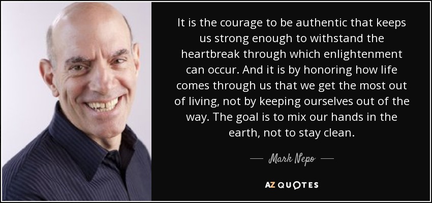 It is the courage to be authentic that keeps us strong enough to withstand the heartbreak through which enlightenment can occur. And it is by honoring how life comes through us that we get the most out of living, not by keeping ourselves out of the way. The goal is to mix our hands in the earth, not to stay clean. - Mark Nepo