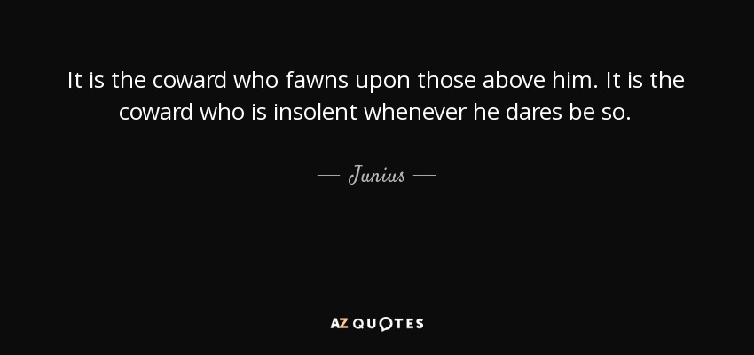 It is the coward who fawns upon those above him. It is the coward who is insolent whenever he dares be so. - Junius