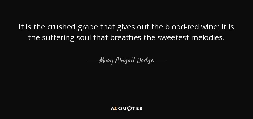 It is the crushed grape that gives out the blood-red wine: it is the suffering soul that breathes the sweetest melodies. - Mary Abigail Dodge