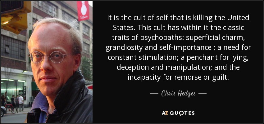 It is the cult of self that is killing the United States. This cult has within it the classic traits of psychopaths: superficial charm, grandiosity and self-importance ; a need for constant stimulation; a penchant for lying, deception and manipulation; and the incapacity for remorse or guilt. - Chris Hedges