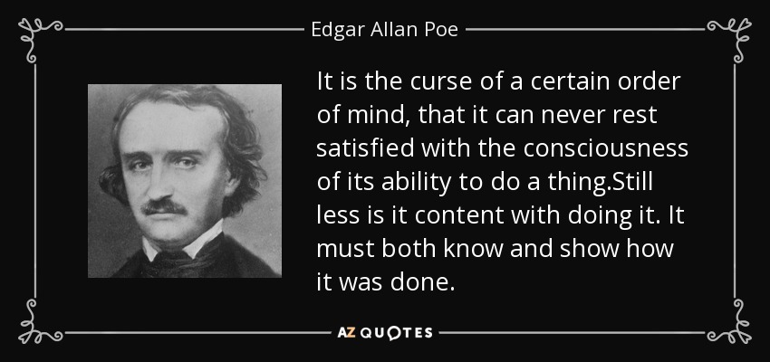 It is the curse of a certain order of mind, that it can never rest satisfied with the consciousness of its ability to do a thing.Still less is it content with doing it. It must both know and show how it was done. - Edgar Allan Poe