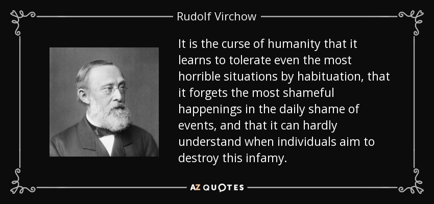 It is the curse of humanity that it learns to tolerate even the most horrible situations by habituation, that it forgets the most shameful happenings in the daily shame of events, and that it can hardly understand when individuals aim to destroy this infamy. - Rudolf Virchow