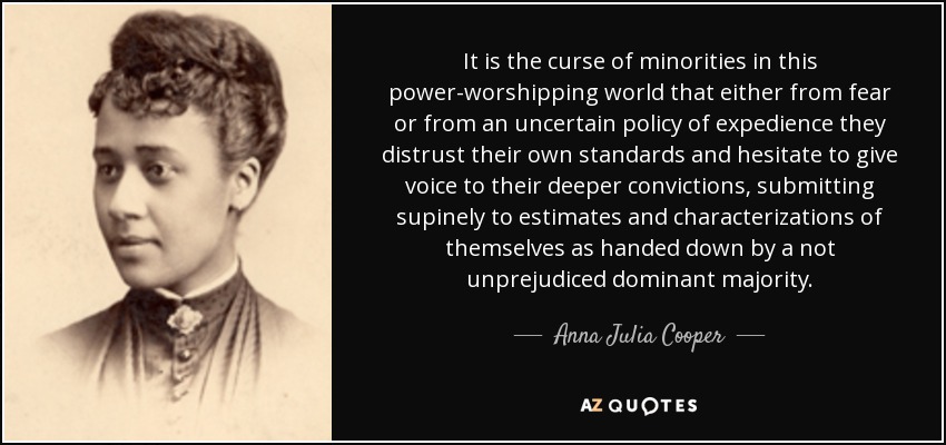 It is the curse of minorities in this power-worshipping world that either from fear or from an uncertain policy of expedience they distrust their own standards and hesitate to give voice to their deeper convictions, submitting supinely to estimates and characterizations of themselves as handed down by a not unprejudiced dominant majority. - Anna Julia Cooper