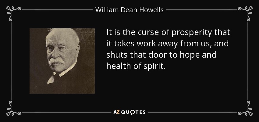 It is the curse of prosperity that it takes work away from us, and shuts that door to hope and health of spirit. - William Dean Howells