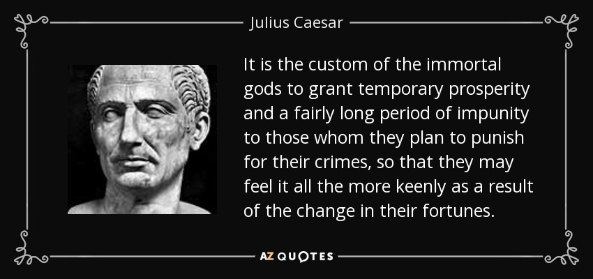 It is the custom of the immortal gods to grant temporary prosperity and a fairly long period of impunity to those whom they plan to punish for their crimes, so that they may feel it all the more keenly as a result of the change in their fortunes. - Julius Caesar