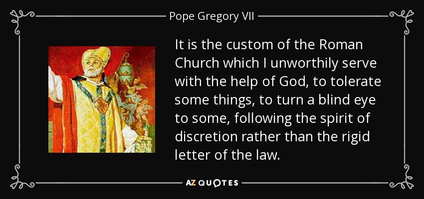 It is the custom of the Roman Church which I unworthily serve with the help of God, to tolerate some things, to turn a blind eye to some, following the spirit of discretion rather than the rigid letter of the law. - Pope Gregory VII