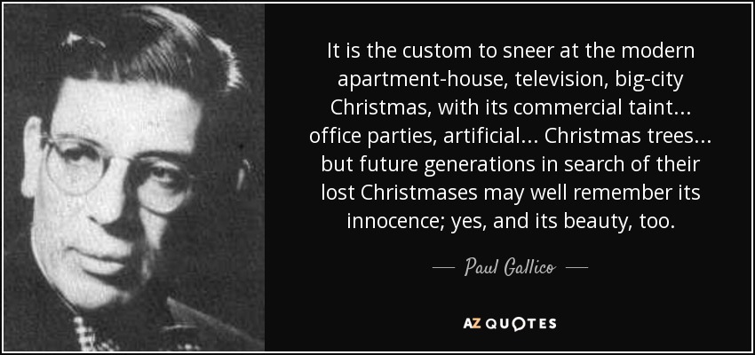 It is the custom to sneer at the modern apartment-house, television, big-city Christmas, with its commercial taint . . . office parties, artificial . . . Christmas trees . . . but future generations in search of their lost Christmases may well remember its innocence; yes, and its beauty, too. - Paul Gallico