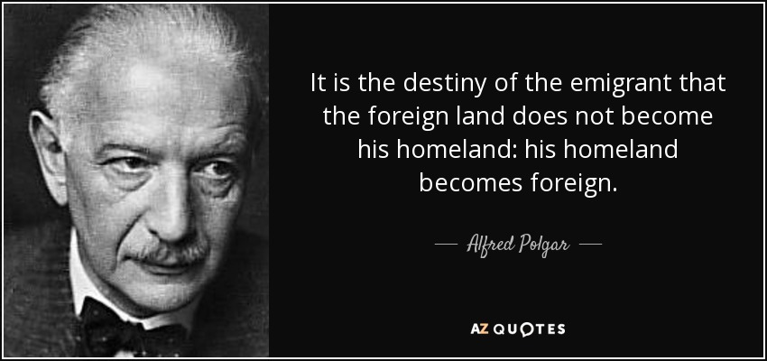 It is the destiny of the emigrant that the foreign land does not become his homeland: his homeland becomes foreign. - Alfred Polgar